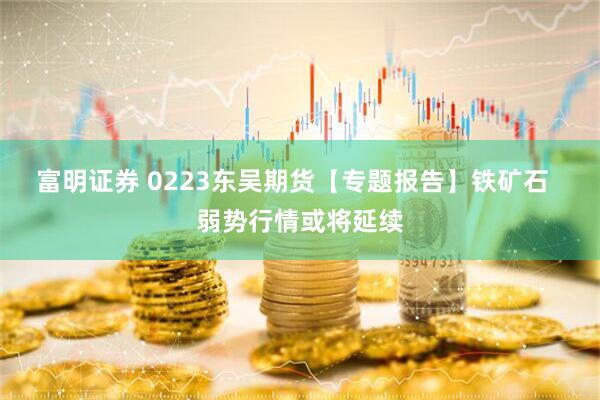 富明证券 0223东吴期货【专题报告】铁矿石  弱势行情或将延续