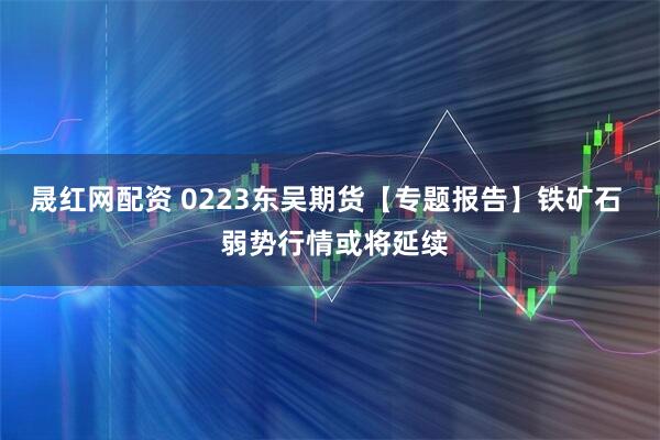 晟红网配资 0223东吴期货【专题报告】铁矿石  弱势行情或将延续