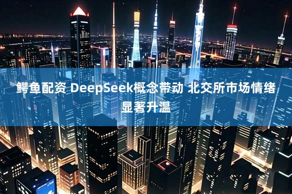 鳄鱼配资 DeepSeek概念带动 北交所市场情绪显著升温