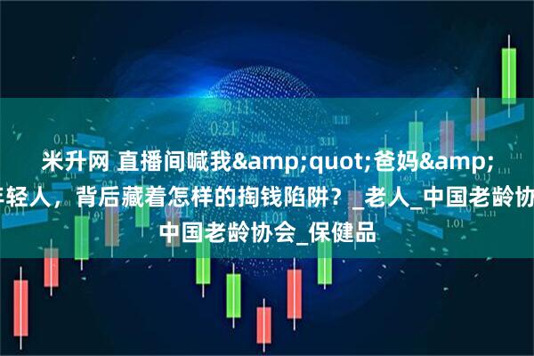 米升网 直播间喊我&quot;爸妈&quot;的年轻人，背后藏着怎样的掏钱陷阱？_老人_中国老龄协会_保健品