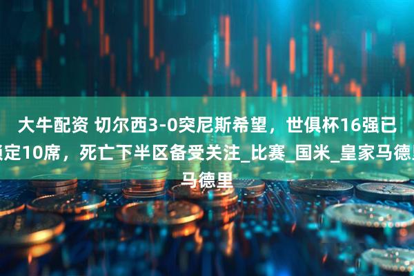 大牛配资 切尔西3-0突尼斯希望，世俱杯16强已锁定10席，死亡下半区备受关注_比赛_国米_皇家马德里