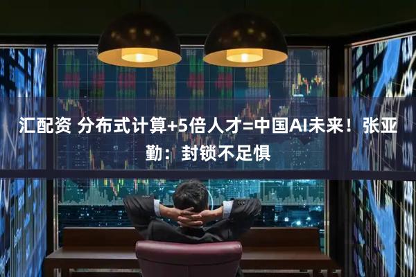 汇配资 分布式计算+5倍人才=中国AI未来！张亚勤：封锁不足惧
