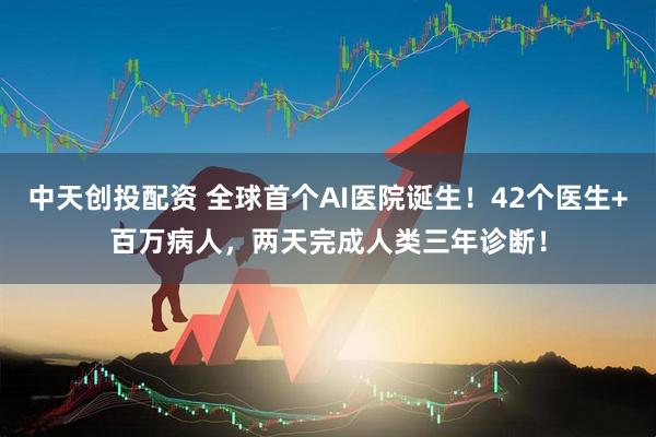 中天创投配资 全球首个AI医院诞生！42个医生+百万病人，两天完成人类三年诊断！
