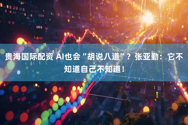贵海国际配资 AI也会“胡说八道”？张亚勤：它不知道自己不知道！
