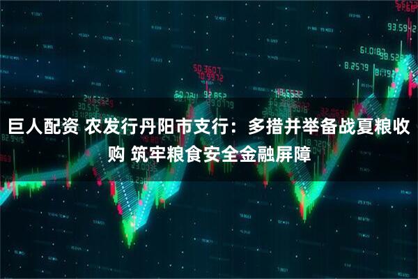 巨人配资 农发行丹阳市支行：多措并举备战夏粮收购 筑牢粮食安全金融屏障