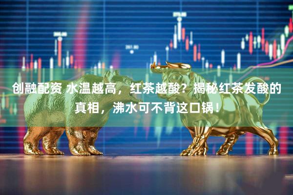 创融配资 水温越高，红茶越酸？揭秘红茶发酸的真相，沸水可不背这口锅！