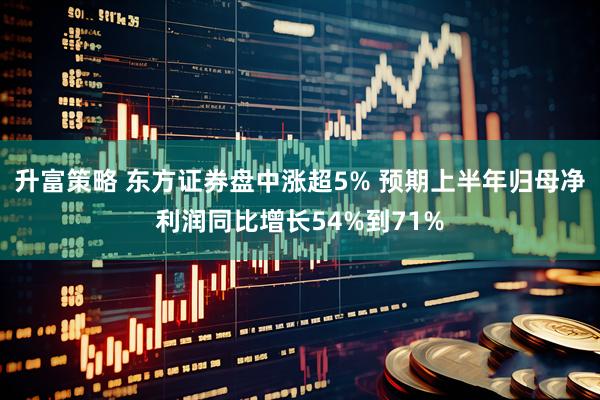 升富策略 东方证券盘中涨超5% 预期上半年归母净利润同比增长54%到71%