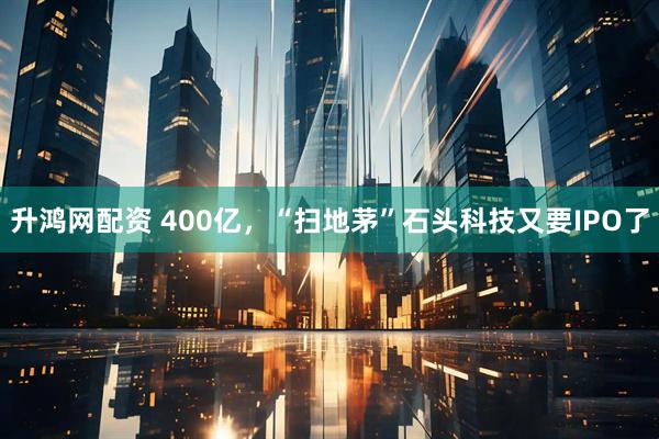 升鸿网配资 400亿，“扫地茅”石头科技又要IPO了
