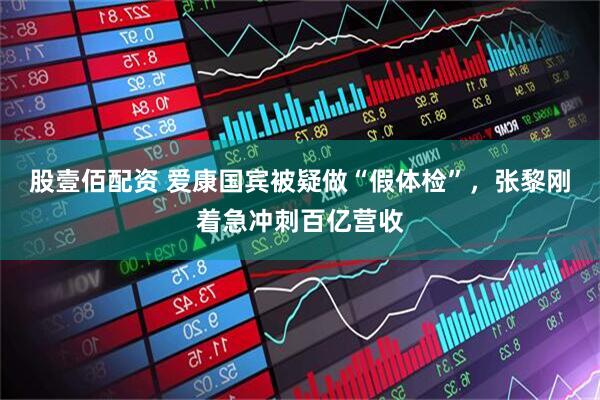 股壹佰配资 爱康国宾被疑做“假体检”，张黎刚着急冲刺百亿营收