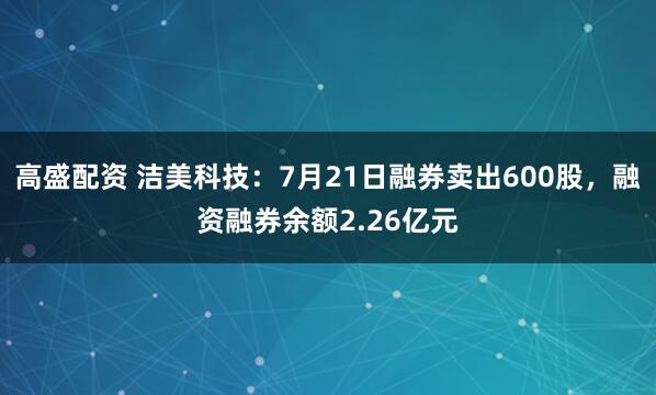 高盛配资 洁美科技：7月21日融券卖出600股，融资融券余额2.26亿元