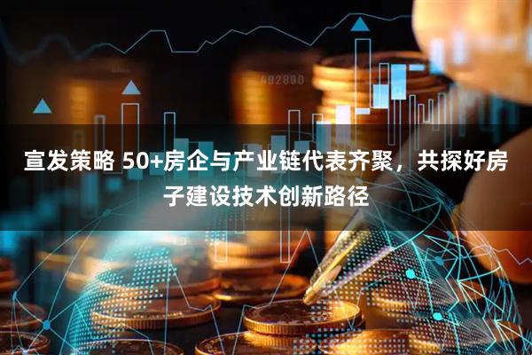 宣发策略 50+房企与产业链代表齐聚，共探好房子建设技术创新路径