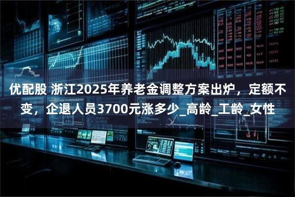 优配股 浙江2025年养老金调整方案出炉，定额不变，企退人员3700元涨多少_高龄_工龄_女性