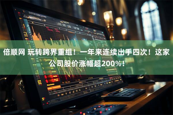 倍顺网 玩转跨界重组！一年来连续出手四次！这家公司股价涨幅超200%！