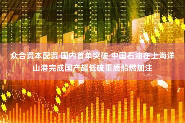 众合资本配资 国内首单突破 中国石油在上海洋山港完成国产超低硫重质船燃加注