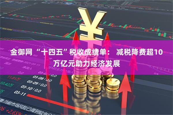 金御网 “十四五”税收成绩单： 减税降费超10万亿元助力经济发展