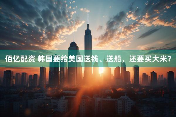 佰亿配资 韩国要给美国送钱、送船，还要买大米？
