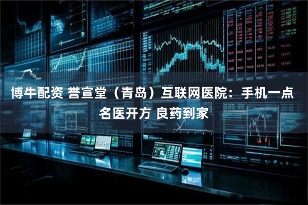 博牛配资 誉宣堂（青岛）互联网医院：手机一点 名医开方 良药到家