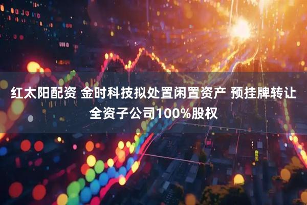 红太阳配资 金时科技拟处置闲置资产 预挂牌转让全资子公司100%股权