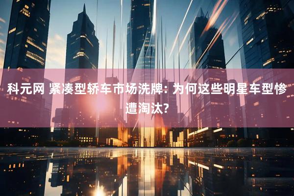科元网 紧凑型轿车市场洗牌: 为何这些明星车型惨遭淘汰?