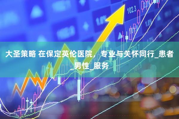 大圣策略 在保定英伦医院，专业与关怀同行_患者_男性_服务