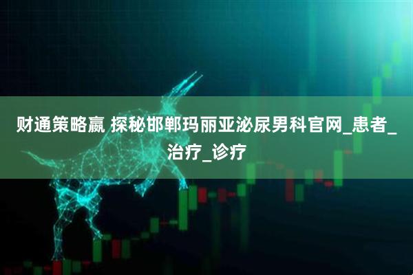 财通策略嬴 探秘邯郸玛丽亚泌尿男科官网_患者_治疗_诊疗